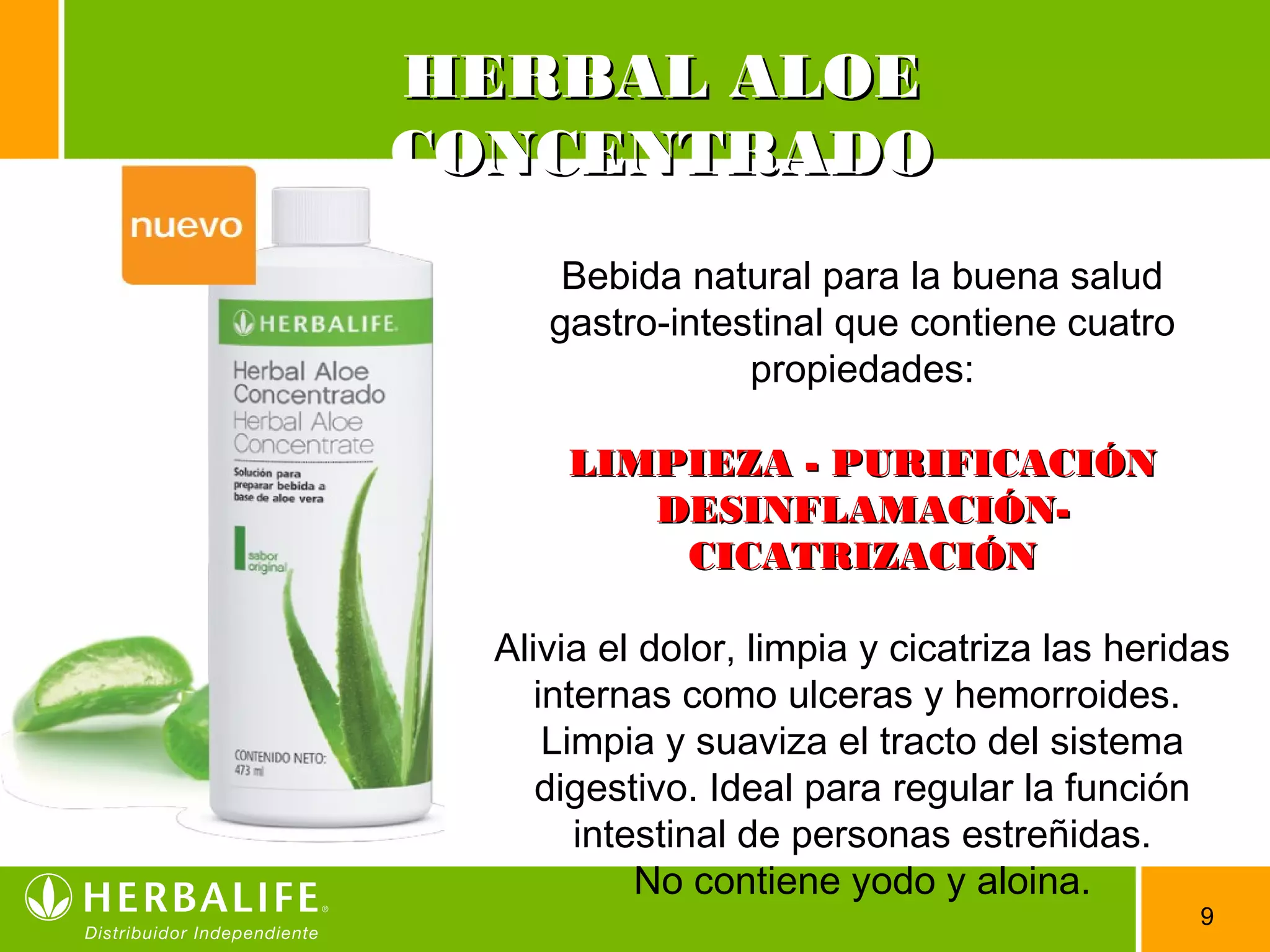 9
Bebida natural para la buena salud
gastro-intestinal que contiene cuatro
propiedades:
LIMPIEZA - PURIFICACIÓNLIMPIEZA - PURIFICACIÓN
DESINFLAMACIÓN-DESINFLAMACIÓN-
CICATRIZACIÓNCICATRIZACIÓN
Alivia el dolor, limpia y cicatriza las heridas
internas como ulceras y hemorroides.
Limpia y suaviza el tracto del sistema
digestivo. Ideal para regular la función
intestinal de personas estreñidas.
No contiene yodo y aloina.
HERBAL ALOEHERBAL ALOE
CONCENTRADOCONCENTRADO
 