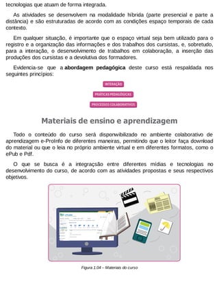tecnologias que atuam de forma integrada.
As atividades se desenvolvem na modalidade híbrida (parte presencial e parte a
distância) e são estruturadas de acordo com as condições espaço temporais de cada
contexto.
Em qualquer situação, é importante que o espaço virtual seja bem utilizado para o
registro e a organização das informações e dos trabalhos dos cursistas, e, sobretudo,
para a interação, o desenvolvimento de trabalhos em colaboração, a inserção das
produções dos cursistas e a devolutiva dos formadores.
Evidencia-se que a abordagem pedagógica deste curso está respaldada nos
seguintes princípios:

Materiais de ensino e aprendizagem
Todo o conteúdo do curso será disponwibilizado no ambiente colaborativo de
aprendizagem e-ProInfo de diferentes maneiras, permitindo que o leitor faça download
do material ou que o leia no próprio ambiente virtual e em diferentes formatos, como o
ePub e Pdf.
O que se busca é a integraçsão entre diferentes mídias e tecnologias no
desenvolvimento do curso, de acordo com as atividades propostas e seus respectivos
objetivos.

Figura 1.04 – Materiais do curso

 