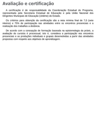 Avaliação e certificação
A certificação é de responsabilidade da Coordenação Estadual do Programa,
representada pela Secretaria Estadual de Educação e pela União Nacional dos
Dirigentes Municipais de Educação (Undime) do Estado.
Os critérios para obtenção da certificação são a nota mínima final de 7,0 (sete
inteiros) e 75% de participação nas atividades entre os encontros presenciais e a
realização dos trabalhos a distância.
De acordo com a concepção de formação baseada na epistemologia da práxis, a
avaliação do cursista é processual, isto é, considera a participação nos encontros
presenciais e as produções individuais e grupais desenvolvidas a partir das atividades
propostas com respeito aos objetivos de aprendizagem.

 