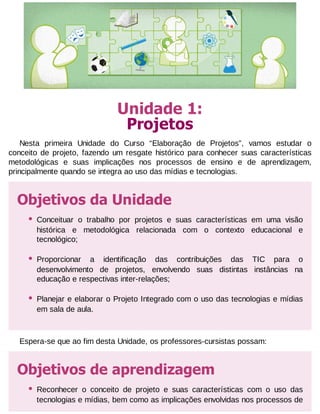 Unidade 1:
Projetos
Nesta primeira Unidade do Curso “Elaboração de Projetos”, vamos estudar o
conceito de projeto, fazendo um resgate histórico para conhecer suas características
metodológicas e suas implicações nos processos de ensino e de aprendizagem,
principalmente quando se integra ao uso das mídias e tecnologias.

Objetivos da Unidade
•

Conceituar o trabalho por projetos e suas características em uma visão
histórica e metodológica relacionada com o contexto educacional e
tecnológico;

•

Proporcionar a identificação das contribuições das TIC para o
desenvolvimento de projetos, envolvendo suas distintas instâncias na
educação e respectivas inter-relações;

•

Planejar e elaborar o Projeto Integrado com o uso das tecnologias e mídias
em sala de aula.

Espera-se que ao fim desta Unidade, os professores-cursistas possam:

Objetivos de aprendizagem
•

Reconhecer o conceito de projeto e suas características com o uso das
tecnologias e mídias, bem como as implicações envolvidas nos processos de

 