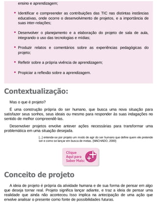 ensino e aprendizagem;

•

Identificar e compreender as contribuições das TIC nas distintas instâncias
educativas, onde ocorre o desenvolvimento de projetos, e a importância de
suas inter-relações;

•

Desenvolver o planejamento e a elaboração do projeto de sala de aula,
integrando o uso das tecnologias e mídias;

•

Produzir relatos e comentários sobre as experiências pedagógicas do
projeto;

•

Refletir sobre a própria vivência de aprendizagem;

•

Propiciar a reflexão sobre a aprendizagem.

Contextualização:
Mas o que é projeto?
É uma construção própria do ser humano, que busca uma nova situação para
satisfazer seus sonhos, seus ideais ou mesmo para responder às suas indagações no
sentido de melhor compreendê-las.
Desenvolver projetos envolve antever ações necessárias para transformar uma
problemática em uma situação desejada.
[...] entende-se por projeto um modo de agir do ser humano que define quem ele pretende
ser e como se lançar em busca de metas. (MACHADO, 2000)

Conceito de projeto
A ideia de projeto é própria da atividade humana e de sua forma de pensar em algo
que deseja tornar real. Projeto significa lançar adiante, e traz a ideia de pensar uma
realidade que ainda não aconteceu. Isso implica na antecipação de uma ação que
envolve analisar o presente como fonte de possibilidades futuras.

 