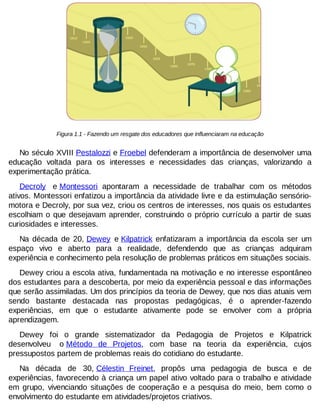 Figura 1.1 - Fazendo um resgate dos educadores que influenciaram na educação

No século XVIII Pestalozzi e Froebel defenderam a importância de desenvolver uma
educação voltada para os interesses e necessidades das crianças, valorizando a
experimentação prática.
Decroly e Montessori apontaram a necessidade de trabalhar com os métodos
ativos. Montessori enfatizou a importância da atividade livre e da estimulação sensóriomotora e Decroly, por sua vez, criou os centros de interesses, nos quais os estudantes
escolhiam o que desejavam aprender, construindo o próprio currículo a partir de suas
curiosidades e interesses.
Na década de 20, Dewey e Kilpatrick enfatizaram a importância da escola ser um
espaço vivo e aberto para a realidade, defendendo que as crianças adquiram
experiência e conhecimento pela resolução de problemas práticos em situações sociais.
Dewey criou a escola ativa, fundamentada na motivação e no interesse espontâneo
dos estudantes para a descoberta, por meio da experiência pessoal e das informações
que serão assimiladas. Um dos princípios da teoria de Dewey, que nos dias atuais vem
sendo bastante destacada nas propostas pedagógicas, é o aprender-fazendo
experiências, em que o estudante ativamente pode se envolver com a própria
aprendizagem.
Dewey foi o grande sistematizador da Pedagogia de Projetos e Kilpatrick
desenvolveu o Método de Projetos, com base na teoria da experiência, cujos
pressupostos partem de problemas reais do cotidiano do estudante.
Na década de 30, Célestin Freinet, propôs uma pedagogia de busca e de
experiências, favorecendo à criança um papel ativo voltado para o trabalho e atividade
em grupo, vivenciando situações de cooperação e a pesquisa do meio, bem como o
envolvimento do estudante em atividades/projetos criativos.

 