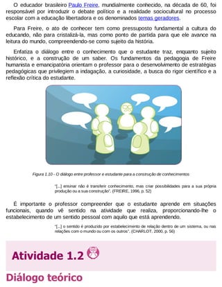 O educador brasileiro Paulo Freire, mundialmente conhecido, na década de 60, foi
responsável por introduzir o debate político e a realidade sociocultural no processo
escolar com a educação libertadora e os denominados temas geradores.
Para Freire, o ato de conhecer tem como pressuposto fundamental a cultura do
educando, não para cristalizá-la, mas como ponto de partida para que ele avance na
leitura do mundo, compreendendo-se como sujeito da história.
Enfatiza o diálogo entre o conhecimento que o estudante traz, enquanto sujeito
histórico, e a construção de um saber. Os fundamentos da pedagogia de Freire
humanista e emancipatória orientam o professor para o desenvolvimento de estratégias
pedagógicas que privilegiem a indagação, a curiosidade, a busca do rigor científico e a
reflexão crítica do estudante.

Figura 1.10 - O diálogo entre professor e estudante para a construção de conhecimentos
“[...] ensinar não é transferir conhecimento, mas criar possibilidades para a sua própria
produção ou a sua construção”. (FREIRE, 1996, p. 52)

É importante o professor compreender que o estudante aprende em situações
funcionais, quando vê sentido na atividade que realiza, proporcionando-lhe o
estabelecimento de um sentido pessoal com aquilo que está aprendendo.
“[...] o sentido é produzido por estabelecimento de relação dentro de um sistema, ou nas
relações com o mundo ou com os outros”. (CHARLOT, 2000, p. 56)

Atividade 1.2
Diálogo teórico

 