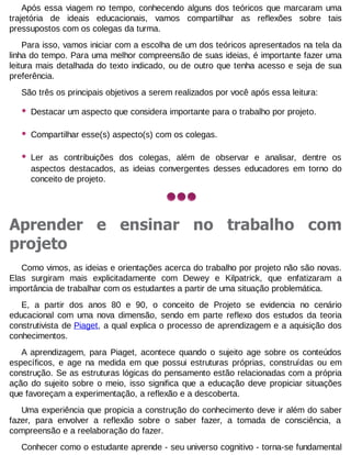 Após essa viagem no tempo, conhecendo alguns dos teóricos que marcaram uma
trajetória de ideais educacionais, vamos compartilhar as reflexões sobre tais
pressupostos com os colegas da turma.
Para isso, vamos iniciar com a escolha de um dos teóricos apresentados na tela da
linha do tempo. Para uma melhor compreensão de suas ideias, é importante fazer uma
leitura mais detalhada do texto indicado, ou de outro que tenha acesso e seja de sua
preferência.
São três os principais objetivos a serem realizados por você após essa leitura:

•

Destacar um aspecto que considera importante para o trabalho por projeto.

•

Compartilhar esse(s) aspecto(s) com os colegas.

•

Ler as contribuições dos colegas, além de observar e analisar, dentre os
aspectos destacados, as ideias convergentes desses educadores em torno do
conceito de projeto.

Aprender e ensinar no trabalho com
projeto
Como vimos, as ideias e orientações acerca do trabalho por projeto não são novas.
Elas surgiram mais explicitadamente com Dewey e Kilpatrick, que enfatizaram a
importância de trabalhar com os estudantes a partir de uma situação problemática.
E, a partir dos anos 80 e 90, o conceito de Projeto se evidencia no cenário
educacional com uma nova dimensão, sendo em parte reflexo dos estudos da teoria
construtivista de Piaget, a qual explica o processo de aprendizagem e a aquisição dos
conhecimentos.
A aprendizagem, para Piaget, acontece quando o sujeito age sobre os conteúdos
específicos, e age na medida em que possui estruturas próprias, construídas ou em
construção. Se as estruturas lógicas do pensamento estão relacionadas com a própria
ação do sujeito sobre o meio, isso significa que a educação deve propiciar situações
que favoreçam a experimentação, a reflexão e a descoberta.
Uma experiência que propicia a construção do conhecimento deve ir além do saber
fazer, para envolver a reflexão sobre o saber fazer, a tomada de consciência, a
compreensão e a reelaboração do fazer.
Conhecer como o estudante aprende - seu universo cognitivo - torna-se fundamental

 