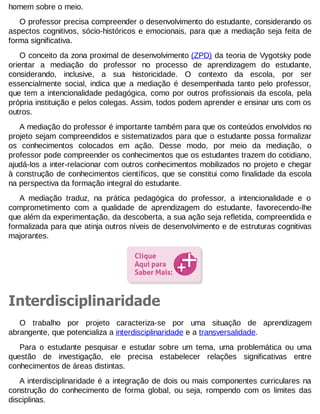 homem sobre o meio.
O professor precisa compreender o desenvolvimento do estudante, considerando os
aspectos cognitivos, sócio-históricos e emocionais, para que a mediação seja feita de
forma significativa.
O conceito da zona proximal de desenvolvimento (ZPD) da teoria de Vygotsky pode
orientar a mediação do professor no processo de aprendizagem do estudante,
considerando, inclusive, a sua historicidade. O contexto da escola, por ser
essencialmente social, indica que a mediação é desempenhada tanto pelo professor,
que tem a intencionalidade pedagógica, como por outros profissionais da escola, pela
própria instituição e pelos colegas. Assim, todos podem aprender e ensinar uns com os
outros.
A mediação do professor é importante também para que os conteúdos envolvidos no
projeto sejam compreendidos e sistematizados para que o estudante possa formalizar
os conhecimentos colocados em ação. Desse modo, por meio da mediação, o
professor pode compreender os conhecimentos que os estudantes trazem do cotidiano,
ajudá-los a inter-relacionar com outros conhecimentos mobilizados no projeto e chegar
à construção de conhecimentos científicos, que se constitui como finalidade da escola
na perspectiva da formação integral do estudante.
A mediação traduz, na prática pedagógica do professor, a intencionalidade e o
comprometimento com a qualidade de aprendizagem do estudante, favorecendo-lhe
que além da experimentação, da descoberta, a sua ação seja refletida, compreendida e
formalizada para que atinja outros níveis de desenvolvimento e de estruturas cognitivas
majorantes.

Interdisciplinaridade
O trabalho por projeto caracteriza-se por uma situação de aprendizagem
abrangente, que potencializa a interdisciplinaridade e a transversalidade.
Para o estudante pesquisar e estudar sobre um tema, uma problemática ou uma
questão de investigação, ele precisa estabelecer relações significativas entre
conhecimentos de áreas distintas.
A interdisciplinaridade é a integração de dois ou mais componentes curriculares na
construção do conhecimento de forma global, ou seja, rompendo com os limites das
disciplinas.

 