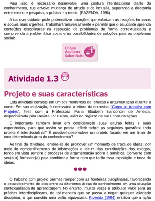 Para isso, é necessário desenvolver uma postura interdisciplinar diante do
conhecimento, que envolve mudança de atitude e de inclusão, superando a dicotomia
entre ensino e pesquisa, a prática e a teoria. (FAZENDA, 1998)
A transversalidade pode potencializar situações que valorizam as relações humanas
e sociais mais urgentes. Trabalhar transversalmente é permitir que o estudante aprenda
conteúdos disciplinares na resolução de problemas de forma contextualizada e
compreenda a problemática social e as possibilidades de soluções para os problemas
sociais.

Atividade 1.3
Projeto e suas características
Esta atividade consiste em um dos momentos de reflexão e argumentação durante o
curso. Em sua realização, é necessária a leitura da entrevista “Como se trabalha com
Projetos”, feita com a Professora Maria Elizabeth Bianconcini de Almeida,
disponibilizada pela Revista TV Escola, além do registro de suas considerações.
É importante também levar em consideração suas leituras feitas e suas
experiências, para que assim se possa refletir sobre as seguintes questões: todo
projeto é interdisciplinar? É possível desenvolver um projeto focado em um tema de
uma determinada área do conhecimento?
Ao final da atividade, lembre-se de promover um momento de troca de ideias, por
meio do compartilhamento de informações e leitura das contribuições dos colegas,
tendo em vista sempre o processo de argumentação sobre a temática. Converse com
seu(sua) formador(a) para combinar a forma com que farão essa exposição e troca de
ideias.

O trabalho com projeto permite romper com as fronteiras disciplinares, favorecendo
o estabelecimento de elos entre as diferentes áreas do conhecimento em uma situação
contextualizada de aprendizagem. No entanto, muitas vezes é atribuído valor para as
práticas interdisciplinares, de tal maneira que se passa a negar qualquer atividade
disciplinar, o que constitui uma visão equivocada. Fazenda (1994) enfatiza que a ação

 