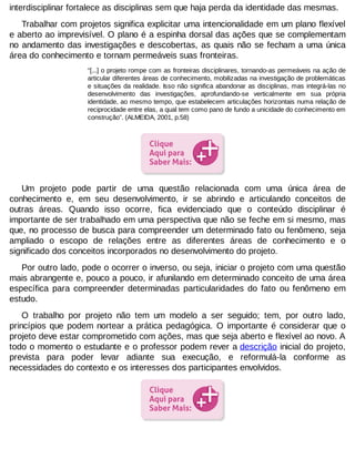 interdisciplinar fortalece as disciplinas sem que haja perda da identidade das mesmas.
Trabalhar com projetos significa explicitar uma intencionalidade em um plano flexível
e aberto ao imprevisível. O plano é a espinha dorsal das ações que se complementam
no andamento das investigações e descobertas, as quais não se fecham a uma única
área do conhecimento e tornam permeáveis suas fronteiras.
“[...] o projeto rompe com as fronteiras disciplinares, tornando-as permeáveis na ação de
articular diferentes áreas de conhecimento, mobilizadas na investigação de problemáticas
e situações da realidade. Isso não significa abandonar as disciplinas, mas integrá-las no
desenvolvimento das investigações, aprofundando-se verticalmente em sua própria
identidade, ao mesmo tempo, que estabelecem articulações horizontais numa relação de
reciprocidade entre elas, a qual tem como pano de fundo a unicidade do conhecimento em
construção”. (ALMEIDA, 2001, p.58)

Um projeto pode partir de uma questão relacionada com uma única área de
conhecimento e, em seu desenvolvimento, ir se abrindo e articulando conceitos de
outras áreas. Quando isso ocorre, fica evidenciado que o conteúdo disciplinar é
importante de ser trabalhado em uma perspectiva que não se feche em si mesmo, mas
que, no processo de busca para compreender um determinado fato ou fenômeno, seja
ampliado o escopo de relações entre as diferentes áreas de conhecimento e o
significado dos conceitos incorporados no desenvolvimento do projeto.
Por outro lado, pode o ocorrer o inverso, ou seja, iniciar o projeto com uma questão
mais abrangente e, pouco a pouco, ir afunilando em determinado conceito de uma área
específica para compreender determinadas particularidades do fato ou fenômeno em
estudo.
O trabalho por projeto não tem um modelo a ser seguido; tem, por outro lado,
princípios que podem nortear a prática pedagógica. O importante é considerar que o
projeto deve estar comprometido com ações, mas que seja aberto e flexível ao novo. A
todo o momento o estudante e o professor podem rever a descrição inicial do projeto,
prevista para poder levar adiante sua execução, e reformulá-la conforme as
necessidades do contexto e os interesses dos participantes envolvidos.

 
