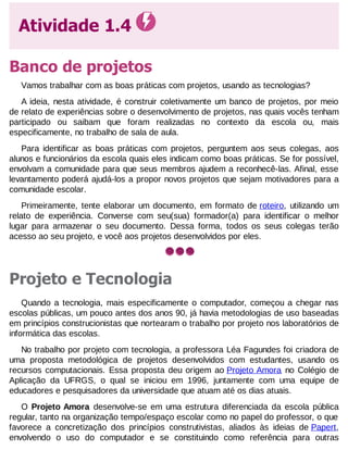 Atividade 1.4
Banco de projetos
Vamos trabalhar com as boas práticas com projetos, usando as tecnologias?
A ideia, nesta atividade, é construir coletivamente um banco de projetos, por meio
de relato de experiências sobre o desenvolvimento de projetos, nas quais vocês tenham
participado ou saibam que foram realizadas no contexto da escola ou, mais
especificamente, no trabalho de sala de aula.
Para identificar as boas práticas com projetos, perguntem aos seus colegas, aos
alunos e funcionários da escola quais eles indicam como boas práticas. Se for possível,
envolvam a comunidade para que seus membros ajudem a reconhecê-las. Afinal, esse
levantamento poderá ajudá-los a propor novos projetos que sejam motivadores para a
comunidade escolar.
Primeiramente, tente elaborar um documento, em formato de roteiro, utilizando um
relato de experiência. Converse com seu(sua) formador(a) para identificar o melhor
lugar para armazenar o seu documento. Dessa forma, todos os seus colegas terão
acesso ao seu projeto, e você aos projetos desenvolvidos por eles.

Projeto e Tecnologia
Quando a tecnologia, mais especificamente o computador, começou a chegar nas
escolas públicas, um pouco antes dos anos 90, já havia metodologias de uso baseadas
em princípios construcionistas que nortearam o trabalho por projeto nos laboratórios de
informática das escolas.
No trabalho por projeto com tecnologia, a professora Léa Fagundes foi criadora
uma proposta metodológica de projetos desenvolvidos com estudantes, usando
recursos computacionais. Essa proposta deu origem ao Projeto Amora no Colégio
Aplicação da UFRGS, o qual se iniciou em 1996, juntamente com uma equipe
educadores e pesquisadores da universidade que atuam até os dias atuais.

de
os
de
de

O Projeto Amora desenvolve-se em uma estrutura diferenciada da escola pública
regular, tanto na organização tempo/espaço escolar como no papel do professor, o que
favorece a concretização dos princípios construtivistas, aliados às ideias de Papert,
envolvendo o uso do computador e se constituindo como referência para outras

 