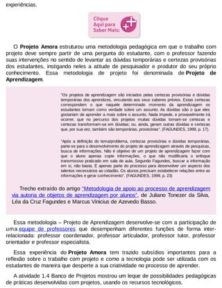 experiências.

O Projeto Amora estruturou uma metodologia pedagógica em que o trabalho com
projeto deve sempre partir de uma pergunta do estudante, com o professor fazendo
suas intervenções no sentido de levantar as dúvidas temporárias e certezas provisórias
dos estudantes, instigando neles a atitude de pesquisador e produtor do seu próprio
conhecimento. Essa metodologia de projeto foi denominada de Projeto de
Aprendizagem.
”Os projetos de aprendizagem são iniciados pelas certezas provisórias e dúvidas
temporárias dos aprendizes, vinculando aos seus saberes prévios. Estas certezas
correspondem o que naquele determinado momento da aprendizagem os
estudantes tomam como verdade sobre um assunto. As dúvidas são o que eles
gostariam de aprender a mais sobre o assunto. Nada impede, e provavelmente irá
ocorrer, que no percurso dos projetos muitas dúvidas tornam-se certezas e
certezas transformam-se em dúvidas; ou, ainda, geram outras dúvidas e certezas
que, por sua vez, também são temporárias, provisórias”. (FAGUNDES, 1999, p. 17).
”Após a definição do tema/problema, certezas provisórias e dúvidas temporárias,
parte-se para o desenvolvimento do projeto de aprendizagem através de pesquisas,
busca de informações. Não é objetivo de um projeto de aprendizagem fazer com
que o aluno apenas copie informações, o que não modificaria o enfoque
transmissivo praticado em sala de aula. Segundo Fagundes, buscar a informação
em si, não basta. É apenas parte do processo para desenvolver um aspecto dos
talentos necessários ao cidadão. Os alunos precisam estabelecer relações entre as
informações e gerar conhecimento”. (FAGUNDES, 1999, p. 23)

Trecho extraído do artigo “Metodologia de apoio ao processo de aprendizagem
via autoria de objetos de aprendizagem por alunos”, de Juliano Tonezer da Silva,
Léa da Cruz Fagundes e Marcus Vinicius de Azevedo Basso.

Essa metodologia – Projeto de Aprendizagem desenvolve-se com a participação de
uma equipe de professores que desempenham diferentes funções de forma interrelacionada: professor coordenador, professor articulador, professor tutor, professor
orientador e professor especialista.
Essa experiência do Projeto Amora tem trazido subsídios importantes para a
reflexão sobre o trabalho com projeto e como a tecnologia pode ser utilizada com os
estudantes de maneira que desperte a sua criatividade no processo de aprender.
A atividade 1.4 Banco de Projetos mostrou um leque de possibilidades pedagógicas
de práticas desenvolvidas com projetos, usando os recursos tecnológicos.

 