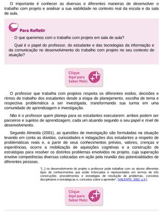 O importante é conhecer as diversas e diferentes maneiras de desenvolver o
trabalho com projeto e analisar a sua viabilidade no contexto real da escola e da sala
de aula.

Para Refletir
O que queremos com o trabalho com projeto em sala de aula?
Qual é o papel do professor, do estudante e das tecnologias da informação e
da comunicação no desenvolvimento do trabalho com projeto no seu contexto de
atuação?

O professor que trabalha com projetos respeita os diferentes estilos, decisões e
ritmos de trabalho dos estudantes desde a etapa de planejamento, escolha de tema e
respectiva problemática a ser investigada, transformando sua turma em uma
comunidade de aprendizagem e investigação.
Não é o professor quem planeja para os estudantes executarem: ambos podem ser
parceiros e sujeitos de aprendizagem, cada um atuando segundo o seu papel e nível de
desenvolvimento.
Segundo Almeida (2001), as questões de investigação são formuladas na situação
levando em conta as dúvidas, curiosidades e indagações dos estudantes a respeito de
problemáticas reais e, a partir de seus conhecimentos prévios, valores, crenças e
experiências, ocorre a mobilização de aquisições cognitivas e a construção de
estratégias para resolver os distintos problemas envolvidos no projeto, cuja superação
envolve competências diversas colocadas em ação pela reunião das potencialidades de
diferentes pessoas.
“[...] no desenvolvimento do projeto o professor pode trabalhar com os alunos diferentes
tipos de conhecimentos que estão imbricados e representados em termos de três
construções: procedimentos e estratégias de resolução de problemas, conceitos
disciplinares e estratégicas e, conceitos sobre a aprender”. (VALENTE, 2002, p.4 )

 