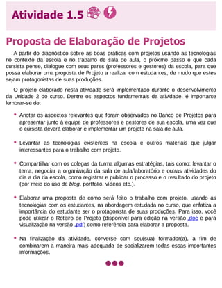 Atividade 1.5
Proposta de Elaboração de Projetos
A partir do diagnóstico sobre as boas práticas com projetos usando as tecnologias
no contexto da escola e no trabalho de sala de aula, o próximo passo é que cada
cursista pense, dialogue com seus pares (professores e gestores) da escola, para que
possa elaborar uma proposta de Projeto a realizar com estudantes, de modo que estes
sejam protagonistas de suas produções.
O projeto elaborado nesta atividade será implementado durante o desenvolvimento
da Unidade 2 do curso. Dentre os aspectos fundamentais da atividade, é importante
lembrar-se de:

•

Anotar os aspectos relevantes que foram observados no Banco de Projetos para
apresentar junto à equipe de professores e gestores de sua escola, uma vez que
o cursista deverá elaborar e implementar um projeto na sala de aula.

•

Levantar as tecnologias existentes na escola e outros materiais que julgar
interessantes para o trabalho com projeto.

•

Compartilhar com os colegas da turma algumas estratégias, tais como: levantar o
tema, negociar a organização da sala de aula/laboratório e outras atividades do
dia a dia da escola, como registrar e publicar o processo e o resultado do projeto
(por meio do uso de blog, portfolio, vídeos etc.).

•

Elaborar uma proposta de como será feito o trabalho com projeto, usando as
tecnologias com os estudantes, na abordagem estudada no curso, que enfatiza a
importância do estudante ser o protagonista de suas produções. Para isso, você
pode utilizar o Roteiro de Projeto (disponível para edição na versão .doc e para
visualização na versão .pdf) como referência para elaborar a proposta.

•

Na finalização da atividade, converse com seu(sua) formador(a), a fim de
combinarem a maneira mais adequada de socializarem todas essas importantes
informações.

 