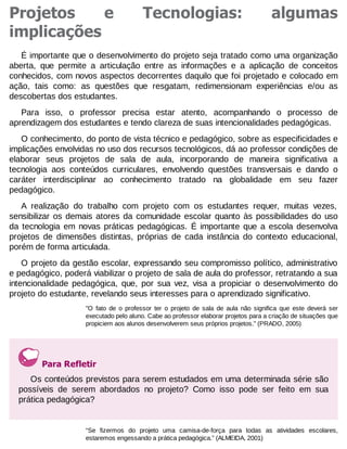 Projetos
e
implicações

Tecnologias:

algumas

É importante que o desenvolvimento do projeto seja tratado como uma organização
aberta, que permite a articulação entre as informações e a aplicação de conceitos
conhecidos, com novos aspectos decorrentes daquilo que foi projetado e colocado em
ação, tais como: as questões que resgatam, redimensionam experiências e/ou as
descobertas dos estudantes.
Para isso, o professor precisa estar atento, acompanhando o processo de
aprendizagem dos estudantes e tendo clareza de suas intencionalidades pedagógicas.
O conhecimento, do ponto de vista técnico e pedagógico, sobre as especificidades e
implicações envolvidas no uso dos recursos tecnológicos, dá ao professor condições de
elaborar seus projetos de sala de aula, incorporando de maneira significativa a
tecnologia aos conteúdos curriculares, envolvendo questões transversais e dando o
caráter interdisciplinar ao conhecimento tratado na globalidade em seu fazer
pedagógico.
A realização do trabalho com projeto com os estudantes requer, muitas vezes,
sensibilizar os demais atores da comunidade escolar quanto às possibilidades do uso
da tecnologia em novas práticas pedagógicas. É importante que a escola desenvolva
projetos de dimensões distintas, próprias de cada instância do contexto educacional,
porém de forma articulada.
O projeto da gestão escolar, expressando seu compromisso político, administrativo
e pedagógico, poderá viabilizar o projeto de sala de aula do professor, retratando a sua
intencionalidade pedagógica, que, por sua vez, visa a propiciar o desenvolvimento do
projeto do estudante, revelando seus interesses para o aprendizado significativo.
"O fato de o professor ter o projeto de sala de aula não significa que este deverá ser
executado pelo aluno. Cabe ao professor elaborar projetos para a criação de situações que
propiciem aos alunos desenvolverem seus próprios projetos." (PRADO, 2005)

Para Refletir
Os conteúdos previstos para serem estudados em uma determinada série são
possíveis de serem abordados no projeto? Como isso pode ser feito em sua
prática pedagógica?

“Se fizermos do projeto uma camisa-de-força para todas as atividades escolares,
estaremos engessando a prática pedagógica.” (ALMEIDA, 2001)

 