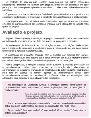 No contexto da sala da aula, existem momentos em que outras estratégias
pedagógicas, diferentes do trabalho com projetos, precisam ser colocadas em ação
para que o estudante possa aprender e formalizar o conhecimento sobre determinados
conceitos.
O professor precisa ter abertura e flexibilidade para relativizar a sua prática e as
estratégias pedagógicas, a fim de que o estudante possa (re)construir o conhecimento.
Isso implica em criar situações mais localizadas, que permitam ao estudante
entender as particularidades dos conceitos, inclusive para integrá-los no âmbito mais
global no projeto.

Avaliação e projeto
Segundo Almeida (2001), a avaliação de projeto desenvolvido pelos estudantes com
a mediação do professor pode ser feita em termos de processos e produtos.
As tecnologias da informação e comunicação trazem contribuições fundamentais
para o registro de processos e produtos e para a recuperação de tais informações,
favorecendo a reflexão e a reformulação.
A concepção de avaliação coerente com o trabalho por projetos tem caráter
formativo e processual, pois assume que o estudante é um ser ativo e interativo e que o
conhecimento é algo inacabado, em contínuo processo de reconstrução.
Nessa perspectiva, a relação dialógica entre avaliador e avaliado pressupõe um
acompanhamento contínuo dos processos de construção de conhecimento e
aprendizagem do estudante em função da regulação e da autorregulação, contribuindo
para que os sujeitos se tornem agentes de transformação social. Esse
acompanhamento orienta as decisões do professor sobre as estratégias mais
adequadas para propiciar a aprendizagem dos estudantes.
Na concepção de Cappelletti (2002), a avaliação permite compreender as
representações dos estudantes e suas implicações na reconstrução do
conhecimento:
"Esse processo desencadeia uma intervenção intencional de estudos, reflexões,
releituras, gerando nas ações/decisões um movimento de problematização e
ressignificação na direção de transformações qualitativas". (p. 32-33)

Cabe destacar que todo processo avaliativo deve ser precedido de uma análise
sobre questões fundamentais, tais como as enunciadas por Paulo Freire:
Quem avalia? Para que avaliar? O que avaliar? Como avaliar? Quais são os
critérios de avaliação?

 