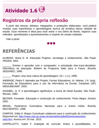 Atividade 1.6
Registros da própria reflexão
A partir das leituras, debates, indagações, e produções elaboradas, você poderá
revisitar suas experiências e aprendizagens acerca da temática dessa Unidade de
estudo. Esse momento é ideal para você visitar o seu Diário de Bordo, registrar suas
reflexões, aprendizados e questionamentos a respeito do estudo realizado.
Vale a pena!

REFERÊNCIAS
ALMEIDA, Maria E. B. Educação Projetos, tecnologia e conhecimento. São Paulo:
PROEM, 2001.
______. Ensinar e aprender com o computador: a articulação inter-trans-disciplinar.
Informática na educação. Boletim do Programa Salto para o Futuro. Brasília:
SEED/MEC, 1999.
______. Projeto: uma nova cultura de aprendizagem. [S.l.: s.n.], 1999.
ANDRADE, Pedro F. Aprender por Projeto, Formar Educadores. In: Valente, J.A. (org).
Formação de Educadores para o uso da Informática na Escola. Campinas (SP):
NIED/UNICAMP, 2003.
AUSUBEL, D. P. A aprendizagem significativa: a teoria de David Ausubel. São Paulo:
Moraes, 1982.
BECKER, Fernando. Educação e construção do conhecimento. Porto Alegre: Artmed,
2001.
BRASIL. Parâmetros
MEC/SEMTEC, 1998.

Curriculares

Nacionais

para

o

ensino

médio.

Brasília.

CAMPOS. Gilda H. Mapas Conceituais colaboram para a construção do conhecimento.
Disponível em: http://www.ead.sp.senac.br/newsletter/julho05/entrevista/entre
vista.htm. Acesso em: 03 mar. 2013.
CAPPELLETTI, Isabel F. Avaliação de currículo: limites e possibilidades. In:

 