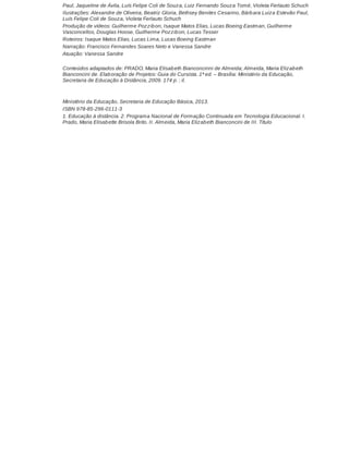 Paul, Jaqueline de Ávila, Luís Felipe Coli de Souza, Luiz Fernando Souza Tomé, Violeta Ferlauto Schuch
Ilustrações: Alexandre de Oliveira, Beatriz Gloria, Bethsey Benites Cesarino, Bárb ara Luiza Estevão Paul,
Luís Felipe Coli de Souza, Violeta Ferlauto Schuch
Produção de vídeos: Guilherme Pozzib on, Isaque Matos Elias, Lucas Boeing Eastman, Guilherme
Vasconcellos, Douglas Hoose, Guilherme Pozzib on, Lucas Tesser
Roteiros: Isaque Matos Elias, Lucas Lima, Lucas Boeing Eastman
Narração: Francisco Fernandes Soares Neto e Vanessa Sandre
Atuação: Vanessa Sandre
Conteúdos adaptados de: PRADO, Maria Elisab eth Bianconcinni de Almeida; Almeida, Maria Elizab eth
Bianconcini de. Elab oração de Projetos: Guia do Cursista. 1ª ed. – Brasília: Ministério da Educação,
Secretaria de Educação à Distância, 2009. 174 p. ; il.

Ministério da Educação, Secretaria de Educação Básica, 2013.
ISBN 978-85-296-0111-3
1. Educação à distância. 2. Programa Nacional de Formação Continuada em Tecnologia Educacional. I.
Prado, Maria Elisab ette Brisola Brito. II. Almeida, Maria Elizab eth Bianconcini de III. Título

 