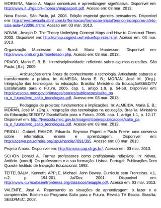 MOREIRA, Marco A. Mapas conceituais e aprendizagem significativa. Disponível em:
http://www.if.ufrgs.br/~moreira/mapasport.pdf. Acesso em: 03 mar. 2013.
Nova Escola, São Paulo, jul. 2008. Edição especial grandes pensadores. Disponível
em: http://revistaescola.abril.com.br/formacao/formacao-inicial/teorico-incorporou-afetosala-aula-423096.shtml. Acesso em: 03 mar. 2013.
NOVAK, Joseph D. The Theory Underlying Concept Maps and How to Construct Them,
2003. Disponivel em: http://cmap.coginst.uwf.eduinfoprinter.html. Acesso em: 03 mar.
2013.
Organização
Montessori do
Brasil.
Maria
Montessori.
http://www.omb.org.br/montessori.php. Acesso em: 03 mar. 2013.

Disponível

em:

PRADO, Maria E. B. B.. Interdisciplinaridade: refletindo sobre algumas questões. São
Paulo: [S.n], 2009.
______. Articulações entre áreas de conhecimento e tecnologia. Articulando saberes e
transformando a prática. In: ALMEIDA, Maria E. B.; MORAN, José M. (Org.).
Integração das tecnologias na educação. Brasília: Ministério da Educação/SEED/TV
Escola/Salto para o Futuro, 2005. cap. 1, artigo 1.8, p. 54-58. Disponível em:
http://tvescola.mec.gov.br/images/stories/publicacoes/salto_pa
ra_o_futuro/livro_salto_tecnologias.pdf. Acesso em: 03 mar. 2013.
______. Pedagogia de projetos: fundamentos e implicações. In: ALMEIDA, Maria E. B.;
MORAN, José M. (Org.). Integração das tecnologias na educação. Brasília: Ministério
da Educação/SEED/TV Escola/Salto para o Futuro, 2005. cap. 1, artigo 1.1, p. 12-17.
Disponível em: http://tvescola.mec.gov.br/images/stories/publicacoes/salto_pa
ra_o_futuro/livro_salto_tecnologias.pdf. Acesso em: 03 mar. 2013.
PRIOLLI, Gabriel; RAMOS, Eduardo. Seymour Papert e Paulo Freire: uma conversa
sobre
informática,
ensino
e
aprendizagem.
Disponível
em:
http://acervo.paulofreire.org/jspui/handle/7891/395. Acesso em: 03 mar. 2013.
Projeto Amora. Disponível em: http://amora.cap.ufrgs.br/. Acesso em: 03 mar. 2013.
SCHÖN. Donald A. Formar professores como profissionais reflexivos. In: Nóvoa,
Antônio. (coord). Os professores e a sua formação. Lisboa, Portugal: Publicações Dom
Quixote Instituto de Inovação Educacional, 1992.
TEITELBAUM, Kenneth; APPLE, Michael. John Dewey. Currículo sem Fronteiras. v.1,
n.2.
p.
194-201,
Jul/Dez
2001.
Disponível
em:
http://www.curriculosemfronteiras.org/classicos/teiapple.pdf. Acesso em: 03 mar. 2013.
VALENTE, José A. Repensando as situações de aprendizagem: o fazer e o
compreender. Boletim do Programa Salto para o Futuro. Revista TV Escola. Brasília:
SEED/MEC, 2002.

 