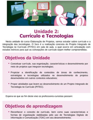 Unidade 2:
Currículo e Tecnologias
Nesta unidade do curso Elaboração de Projetos, vamos estudar sobre currículo e a
integração das tecnologias. O foco é a realização concreta do Projeto Integrado de
Tecnologia no Currículo (PITEC) em sala de aula, a qual ocorre em articulação com
estudos teóricos para que as concepções de currículo sejam melhor compreendidas.

Objetivos da Unidade
•

Conceituar currículo, sua organização, características e desenvolvimento por
meio de projetos que integram tecnologias;

•

Propiciar a identificação de conteúdos de áreas de conhecimento,
estratégias e tecnologias utilizados no desenvolvimento de projetos
desenvolvidos em outros contextos educativos;

•

Propor atividades que levem ao desenvolvimento de um Projeto Integrado de
Tecnologia no Currículo (PITEC).

Espera-se que ao fim deste eixo os professores-cursistas possam:

Objetivos de aprendizagem
•

Reconhecer o conceito de currículo, bem como suas características e
formas de organização viabilizadas pelo uso de Tecnologias Digitais de
Informação e Comunicação (TDIC) em seu desenvolvimento;

 