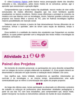 O vídeo Fronteiras Digitais pode ilustrar nossa preocupação diante dos desafios
colocados a nós, educadores, pelos novos modos de se comunicar, pensar, agir e
aprender que caracterizam a geração digital.
Compreendemos que o mundo mudou! Na atualidade, nossos modos de viver estão
estruturados de modos diferentes daqueles que nos eram familiares quando
ocupávamos os bancos escolares. Dentre essas diferenças a principal se encontra na
maneira com que lidamos com as tecnologias. Assim, fazemos grandes esforços para
propiciar aos nossos filhos o acesso às TIC, pois ter fluência tecnológica significa
maiores possibilidades de inserção social.
Sabemos que as crianças e jovens de hoje desenvolveram formas diferentes de se
comunicar, brincar e aprender, além de terem outra noção de distância, tempo e
espaço.
Essa também é a realidade da maioria dos estudantes que frequentam as escolas
públicas, os quais podem aprender com a integração das novas mídias e tecnologias às
atividades curriculares.

Atividade 2.1
Painel dos Projetos
No momento de encontro presencial, os participantes do curso deverão compartilhar
com os colegas da turma o projeto elaborado na atividade 1.5. Esse projeto deverá ser
desenvolvido e colocado em ação durante a realização desta Unidade 2 do curso.
Isso significa que, nesta Unidade, estudaremos as questões relacionadas ao
currículo e às tecnologias e, ao mesmo tempo, desenvolveremos uma ação
contextualizada que se refere à concretização das ações do projeto proposto.

Ao longo dos últimos anos, temos participado ou observado em diferentes contextos
de trabalho os esforços de professores para desenvolver atividades pedagógicas a
partir do uso das TIC com seus estudantes, pois compreendem que, desse modo,
podem incorporar na escola os instrumentos culturais do mundo de seus estudantes.

 