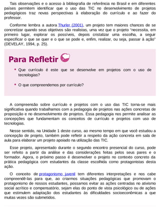 Tais observações e o acesso à bibliografia de referência no Brasil e em diferentes
países permitem identificar que o uso das TIC no desenvolvimento de projetos
pedagógicos traz novas perspectivas à elaboração do currículo e ao fazer do
professor.
Conforme lembra a autora Thurler (2001), um projeto tem maiores chances de se
concretizar quando seus objetivos são realistas, uma vez que o projeto “necessita, em
primeiro lugar, explorar os possíveis, depois cristalizar uma escolha, a seguir
especificar o que se quer e o que se pode e, enfim, realizar, ou seja, passar à ação”
(DEVELAY, 1994, p. 25).

Para Refletir
•

Que currículo é este que se desenvolve em projetos com o uso de
tecnologias?

•

O que compreendemos por currículo?

A compreensão sobre currículo e projetos com o uso das TIC torna-se mais
significativa quando trabalhamos com a pedagogia de projetos nas ações concretas de
proposição e no desenvolvimento de projetos. Essa pedagogia nos permite analisar as
concepções que fundamentam os conceitos de currículo e projetos com uso de
tecnologias.
Nesse sentido, na Unidade 1 deste curso, ao mesmo tempo em que você estudou a
concepção de projeto, também pode refletir a respeito da ação concreta em sala de
aula para elaborar um projeto apoiado na utilização das TIC.
Esse projeto, apresentado durante o segundo encontro presencial do curso, pode
ser refeito a partir da análise e das considerações feitas pelos seus pares e o
formador. Agora, o próximo passo é desenvolver o projeto no contexto concreto da
prática pedagógica com estudantes da classe escolhida como protagonistas desta
ação.
O conceito de protagonismo juvenil tem diferentes interpretações e nos cabe
compreendê-las para que, ao criarmos situações pedagógicas que promovam o
protagonismo de nossos estudantes, possamos evitar as ações centradas no ativismo
social acrítico e compensatório, sejam elas do ponto de vista psicológico ou de ações
que estimulem adaptação dos estudantes às dificuldades socioeconômicas a que
muitas vezes são submetidos.

 