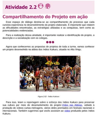 Atividade 2.2
Compartilhamento do Projeto em ação
Esse espaço de diálogo destina-se ao compartilhamento do processo que cada
cursista experiencia no desenvolvimento do projeto elaborado. É importante que relatem
as dificuldades encontradas, as estratégias utilizadas e as conquistas, bem como as
potencialidades evidenciadas.
Para a realização dessa atividade, é importante realizar a identificação do projeto, a
descrição e a socialização com os colegas.

Agora que conhecemos as propostas de projetos de toda a turma, vamos conhecer
um projeto desenvolvido na aldeia dos índios Kuikuro, situada no Alto Xingu.

Figura 2.02 - Índios Kuikuro

Para isso, leiam a reportagem sobre o esforço dos índios Kuikuro para preservar
sua cultura por meio do desenvolvimento do projeto Vídeo nas Aldeias, voltado à
produção de vídeos curtas-metragens, vários deles premiados em festivais nacionais e
internacionais. Também sugerimos que vocês assistam ao vídeo produzido pelos índios
Kuikuro.

 