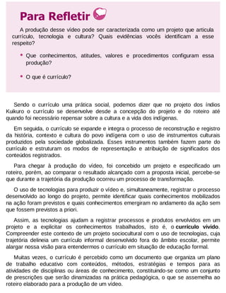 Para Refletir
A produção desse vídeo pode ser caracterizada como um projeto que articula
currículo, tecnologia e cultura? Quais evidências vocês identificam a esse
respeito?

•

Que conhecimentos, atitudes, valores e procedimentos configuram essa
produção?

•

O que é currículo?

Sendo o currículo uma prática social, podemos dizer que no projeto dos índios
Kuikuro o currículo se desenvolve desde a concepção do projeto e do roteiro até
quando foi necessário repensar sobre a cultura e a vida dos indígenas.
Em seguida, o currículo se expande e integra o processo de reconstrução e registro
da história, contexto e cultura do povo indígena com o uso de instrumentos culturais
produzidos pela sociedade globalizada. Esses instrumentos também fazem parte do
currículo e estruturam os modos de representação e atribuição de significados dos
conteúdos registrados.
Para chegar à produção do vídeo, foi concebido um projeto e especificado um
roteiro, porém, ao comparar o resultado alcançado com a proposta inicial, percebe-se
que durante a trajetória da produção ocorreu um processo de transformação.
O uso de tecnologias para produzir o vídeo e, simultaneamente, registrar o processo
desenvolvido ao longo do projeto, permite identificar quais conhecimentos mobilizados
na ação foram previstos e quais conhecimentos emergiram no andamento da ação sem
que fossem previstos a priori.
Assim, as tecnologias ajudam a registrar processos e produtos envolvidos em um
projeto e a explicitar os conhecimentos trabalhados, isto é, o currículo vivido.
Compreender este contexto de um projeto sociocultural com o uso de tecnologias, cuja
trajetória delineia um currículo informal desenvolvido fora do âmbito escolar, permite
alargar nossa visão para entendermos o currículo em situação de educação formal.
Muitas vezes, o currículo é percebido como um documento que organiza um plano
de trabalho educativo com conteúdos, métodos, estratégias e tempos para as
atividades de disciplinas ou áreas de conhecimento, constituindo-se como um conjunto
de prescrições que serão dinamizadas na prática pedagógica, o que se assemelha ao
roteiro elaborado para a produção de um vídeo.

 