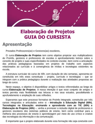 Elaboração de Projetos
GUIA DO CURSISTA
Apresentação
Prezados Professores(as) e Gestores(as) escolares,
O curso Elaboração de Projetos tem como objetivo propiciar aos multiplicadores
do ProInfo, gestores e professores de escolas o aprofundamento teórico sobre o
conceito de projeto e suas especificidades no contexto escolar, bem como a articulação
das práticas pedagógicas baseadas em projetos de trabalho com aspectos
relacionados ao currículo e à convergência de mídias e tecnologias existentes na
escola.
A estrutura curricular do curso de 40h, com duração de oito semanas, apresenta-se
constituída em três eixos conceituais – projeto, currículo e tecnologias – que se
integram com a prática pedagógica durante a realização das atividades propostas ao
longo do curso.
Neste espaço, o objetivo é disponibilizar artigos e textos referendados ao longo do
curso Elaboração de Projetos. A nossa intenção é que esse conjunto de artigos e
textos permita mais flexibilidade nas leituras e nos seus estudos, possibilitando o
aprofundamento e ampliação de suas reflexões.
Esperamos que este processo formativo do ProInfo Integrado, constituído por três
cursos integrados e articulados entre si – Introdução à Educação Digital (60h),
Tecnologias na Educação: ensinando e aprendendo com as TIC (60h) e
Elaboração de Projetos (40h) –, venha a promover a inclusão digital de professores e
gestores escolares dos sistemas públicos de ensino, bem como contribuir para a
melhoria dos processos de ensino e aprendizagem por meio do uso crítico e criativo
das tecnologias da informação e da comunicação.
É importante que o projeto elaborado durante esta formação não seja concluído com

 