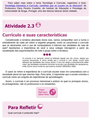 Para saber mais sobre o tema Tecnologia e Currículo, sugerimos o texto
Tecnologia Educativa e Currículo: caminhos que se cruzam ou se bifurcam? da
Professora Clara Pereira Coutinho, do Instituto de Educação e Psicologia da
Universidade de Braga, Portugal, uma das leituras básicas desta Unidade.

Atividade 2.3
Currículo e suas características
Considerando a temática abordada nesse eixo, vamos compartilhar com a turma o
entendimento de cada um sobre a seguinte pergunta: como se caracteriza o currículo
que se desenvolve com o uso de computadores e Internet nas atividades de sala de
aula? Apontamos a importância de você e seus colegas interagirem a partir da
socialização das argumentações de todo o grupo sobre a temática.

O currículo é um elemento central na definição daquilo que nós somos, daquilo que
seremos futuramente. É nesse sentido que o currículo é, sem dúvida, crucial nesta
definição das identidades dos nossos alunos. E isso nos obriga a constantemente refletir
sobre: que identidades estaríamos formando na escola e que identidade nós desejaríamos,
então, formar nesse mundo em que estamos vivendo? (MOREIRA, 2008).

O autor se refere à importância de o currículo escolar estar em consonância com a
sociedade plural em que vivemos hoje. Para tanto, é importante que a escola conceba o
currículo como um conjunto de experiências de aprendizagem.
Assim, o currículo é um processo intencional e prático no qual os principais atores,
os protagonistas, são os professores e os estudantes.

Para Refletir
Qual currículo é praticado hoje?

 
