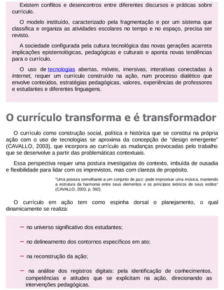 Existem conflitos e desencontros entre diferentes discursos e práticas sobre
currículo.
O modelo instituído, caracterizado pela fragmentação e por um sistema que
classifica e organiza as atividades escolares no tempo e no espaço, precisa ser
revisto.
A sociedade configurada pela cultura tecnológica das novas gerações acarreta
implicações epistemológicas, pedagógicas e culturais e aponta novas tendências
para o currículo.
O uso de tecnologias abertas, móveis, imersivas, interativas conectadas à
Internet, requer um currículo construído na ação, num processo dialético que
envolve conteúdos, estratégias pedagógicas, valores, experiências de professores
e estudantes e diferentes linguagens.

O currículo transforma e é transformador
O currículo como construção social, política e histórica que se constitui na própria
ação com o uso de tecnologias se aproxima da concepção de “design emergente”
(CAVALLO, 2003), que incorpora ao currículo as mudanças provocadas pelo trabalho
que se desenvolve a partir das problemáticas contextuais.
Essa perspectiva requer uma postura investigativa do contexto, imbuída de ousadia
e flexibilidade para lidar com os imprevistos, mas com clareza de propósito.
“Uma postura semelhante a um conjunto de jazz: pode improvisar uma música, mantendo
a estrutura da harmonia entre seus elementos e os princípios teóricos de seus estilos”
(CAVALLO, 2003, p. 392).

O currículo em ação tem como espinha dorsal o planejamento, o qual
dinamicamente se realiza:

–

no universo significativo dos estudantes;

–

no delineamento dos contornos específicos em ato;

–

na reconstrução da ação;

–

na análise dos registros digitais: pela identificação de conhecimentos,
competências e atitudes que se explicitam na ação, direcionando as
intervenções pedagógicas.

 