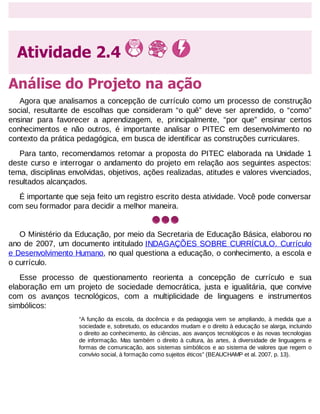 Atividade 2.4
Análise do Projeto na ação
Agora que analisamos a concepção de currículo como um processo de construção
social, resultante de escolhas que consideram “o quê” deve ser aprendido, o “como”
ensinar para favorecer a aprendizagem, e, principalmente, “por que” ensinar certos
conhecimentos e não outros, é importante analisar o PITEC em desenvolvimento no
contexto da prática pedagógica, em busca de identificar as construções curriculares.
Para tanto, recomendamos retomar a proposta do PITEC elaborada na Unidade 1
deste curso e interrogar o andamento do projeto em relação aos seguintes aspectos:
tema, disciplinas envolvidas, objetivos, ações realizadas, atitudes e valores vivenciados,
resultados alcançados.
É importante que seja feito um registro escrito desta atividade. Você pode conversar
com seu formador para decidir a melhor maneira.

O Ministério da Educação, por meio da Secretaria de Educação Básica, elaborou no
ano de 2007, um documento intitulado INDAGAÇÕES SOBRE CURRÍCULO. Currículo
e Desenvolvimento Humano, no qual questiona a educação, o conhecimento, a escola e
o currículo.
Esse processo de questionamento reorienta a concepção de currículo e sua
elaboração em um projeto de sociedade democrática, justa e igualitária, que convive
com os avanços tecnológicos, com a multiplicidade de linguagens e instrumentos
simbólicos:
“A função da escola, da docência e da pedagogia vem se ampliando, à medida que a
sociedade e, sobretudo, os educandos mudam e o direito à educação se alarga, incluindo
o direito ao conhecimento, às ciências, aos avanços tecnológicos e às novas tecnologias
de informação. Mas também o direito à cultura, às artes, à diversidade de linguagens e
formas de comunicação, aos sistemas simbólicos e ao sistema de valores que regem o
convívio social, à formação como sujeitos éticos” (BEAUCHAMP et al. 2007, p. 13).

 