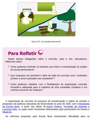Figura 2.03 - Uso do laptop educacional

Para Refletir
Diante dessas indagações sobre o currículo, cabe a nós, educadores,
refletirmos sobre:

•

Como podemos enfrentar os desafios que levem à concretização do projeto
de escola democrática?

•

Que respostas nos permitem ir além da visão de currículo como “conteúdos
prontos a serem passados aos estudantes”?

•

Como podemos trabalhar com a flexibilização da organização curricular
tornando-a adequada para a trajetória de uma sociedade complexa e em
contínuo processo de mudança?

A organização do currículo no processo de escolarização é objeto de estudos e
propostas nas políticas educativas do Brasil desde os anos de 1920, com o Movimento
da Escola Nova, a partir das ideias de Anísio Teixeira, Fernando de Azevedo e
Lourenço Filho, os quais foram fortemente influenciados pelo pensamento de Dewey e
Kilpatrick.
As reformas propostas pela Escola Nova encontraram dificuldade para se

 