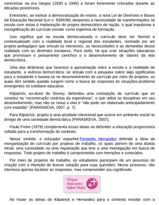 concretizar na era Vargas (1930 a 1945) e foram fortemente criticadas durante as
décadas posteriores.
Entretanto, ao instituir a democratização do ensino, a nova Lei de Diretrizes e Bases
da Educação Nacional (Lei n. 9394/96) despertou a necessidade de transformações na
escola com vistas à implantação do projeto democrático de nação, o qual impulsiona a
ressignificação do currículo escolar como trajetória de formação.
Isso significa que na escola democratizada o currículo deve ser flexível e
contextualizado com a realidade local e regional dos estudantes, norteado por um
projeto pedagógico que articula os interesses, as necessidades e as demandas dessa
realidade com as diretrizes escolares. Para tanto, há que criar situações educativas
que promovam o pensamento científico e o desenvolvimento de valores da vida
democrática.
Uma das dinâmicas que favorece a aproximação entre a escola e a realidade do
estudante, a vivência democrática, se vincula com a pesquisa sobre algo significativo
para o estudante e baseia-se no desenvolvimento do currículo por meio de projetos, os
quais têm sentido quando surgem como a busca de respostas às situações-problema
emergentes no cotidiano educativo.
Kilpatrick, ex-aluno de Dewey, defendeu uma concepção de currículo que se
constitui na “reconstrução contínua da experiência”, e que utiliza as disciplinas em seu
desenvolvimento, mas não se reduz a elas e “não pode ser elaborado antecipadamente
com exatidão” (PARASKEVA, 2007, p. 7).
Para Kilpatrick, projeto é uma atividade intencional que ocorre em ambiente social no
âmago de uma sociedade democrática (PARASKEVA, 2007).
Paulo Freire (1979) complementa essas ideias ao defender a educação progressista
voltada para a transformação do contexto.
Nesse sentido, o educador espanhol Fernando Hernandez defende a ideia da
reorganização do currículo por projetos de trabalho, os quais partem de uma dúvida
inicial, uma curiosidade ou uma inquietação que leve a uma investigação em busca de
respostas. Todo projeto de trabalho é comprometido com intenções e conteúdos.
Por meio de projetos de trabalho, os estudantes participam de um processo de
criação com a intenção de buscar solução para suas questões. Nesse processo, não
interessa apenas localizar as respostas, mas compreender seu significado.

Ao trazer as ideias de Kilpatrick e Hernandez para o contexto escolar com a

 