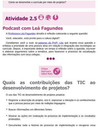 Como se desenvolve o currículo por meio de projetos?

Atividade 2.5
Podcast com Leá Fagundes
A Professora Léa Fagundes desafia à reflexão colocando a seguinte questão:
Você, educador, está pronto para a cultura digital?
Convidamos você a ouvir as palavras da Profª. Léa que levanta essa questão e
enfatiza a prioridade de uma postura ativa em relação à integração das tecnologias ao
currículo. Depois, é importante dedicar um tempo à reflexão sobre a questão, escrever
e elaborar argumentos sobre a temática, para favorecer o processo de socialização
das informações com seus colegas.

Quais as contribuições das
desenvolvimento de projetos?

TIC

ao

O uso das TIC no desenvolvimento de projetos propicia:

•

Registrar a descrição do projeto, isto é, expressar a intenção e os conhecimentos
que a pessoa possui por meio de múltiplas linguagens.

•

Buscar informações em diferentes fontes.

•

Mostrar as ações em realização no processo de implementação e os resultados
produzidos.

•

Documentar toda a história do processo de implementação e recuperar essa

 