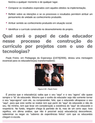 história a qualquer momento e de qualquer lugar.

•

Comparar os resultados esperados com aqueles obtidos na implementação.

•

Refletir sobre as intenções e se os processos e resultados permitem atribuir um
pensamento de unidade ao conhecimento produzido.

•

Atribuir sentido ao conhecimento produzido em situação social.

•

Identificar o currículo construído no desenvolvimento do projeto.

Qual será o papel de cada educador
nesse processo de construção do
currículo por projetos com o uso de
tecnologias?
Paulo Freire, em Pedagogia da Esperança ([1979]2006), deixou uma mensagem
essencial para os educadores(as) transformadores:

Figura 2.05 - Paulo Freire

É preciso que o educador(a) saiba que o seu “aqui” e o seu “agora” são quase
sempre o “lá” do educando. Mesmo que o sonho do educador seja não somente tornar
o seu “aqui-agora” com ele, ou compreender, feliz, que o educando ultrapasse o seu
“aqui”, para que este sonho se realize tem que partir do “aqui” do educando e não do
seu. No mínimo, tem que levar em consideração a existência do “aqui” do educando e
respeitá-lo. No fundo, ninguém chega lá partindo de lá, mas de um certo aqui. Isso
significa, em última análise, que não é possível ao(a) educador(a) desconhecer,
subestimar ou negar os “saberes de experiências feitos” com que os educandos
chegam à escola.

 