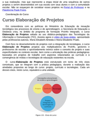 a sua realização, mas que represente a etapa inicial de uma sequência de outros
projetos a serem desenvolvidos em sua escola com seus alunos e com a comunidade
escolar. Não se esqueçam de socializar esses projetos no Portal do Professor e na
Plataforma Paulo Freire.
Coordenação do Curso

Curso Elaboração de Projetos
Em consonância com as políticas do Ministério da Educação de inovação
tecnológica nos processos de ensino e de aprendizagem, a Secretaria de Educação a
Distância criou, no âmbito do programa de formação ProInfo Integrado, o curso
Elaboração de Projetos voltado ao uso didático-pedagógico das Tecnologias da
Informação e Comunicação (TIC). Assista agora o vídeo de boas-vindas, apresentado
pelas professoras-autoras, Maria Elisabeth Almeida e Maria Elisabette Prado.
Com foco no desenvolvimento de projetos com a integração de tecnologias, o curso
Elaboração de Projetos propicia aos multiplicadores do ProInfo, gestores e
professores de escolas o aprofundamento teórico sobre o conceito de projeto e suas
especificidades no contexto escolar, bem como a articulação das práticas pedagógicas
baseadas em projetos de trabalho com aspectos relacionados ao currículo e à
convergência de mídias e tecnologias de educação existentes na escola.
O curso Elaboração de Projetos está estruturado em torno de três eixos
conceituais, que se integram com a prática pedagógica, durante a realização das
atividades propostas ao longo do curso: projeto, currículo e tecnologias. Cada um
desses eixos, neste curso, equivalerá a uma unidade.

Figura 1.01 - Eixos do curso

 