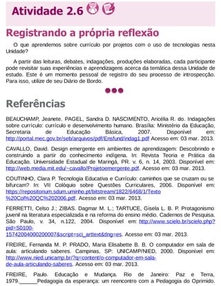 Atividade 2.6
Registrando a própria reflexão
O que aprendemos sobre currículo por projetos com o uso de tecnologias nesta
Unidade?
A partir das leituras, debates, indagações, produções elaboradas, cada participante
pode revisitar suas experiências e aprendizagens acerca da temática dessa Unidade de
estudo. Este é um momento pessoal de registro do seu processo de introspecção.
Para isso, utilize de seu Diário de Bordo.

Referências
BEAUCHAMP, Jeanete. PAGEL, Sandra D. NASCIMENTO, Aricélia R. do. Indagações
sobre currículo: currículo e desenvolvimento humano. Brasília: Ministério da Educação,
Secretaria
de
Educação
Básica,
2007.
Disponível
em:
http://portal.mec.gov.br/seb/arquivos/pdf/Ensfund/indag1.pdf Acesso em: 03 mar. 2013.
CAVALLO, David. Design emergente em ambientes de aprendizagem: Descobrindo e
construindo a partir do conhecimento indígena. In: Revista Teoria e Prática da
Educação. Universidade Estadual de Maringá, PR. v. 6, n. 14, 2003. Disponível em:
http://web.media.mit.edu/~cavallo/Projetoemergente.pdf. Acesso em: 03 mar. 2013.
COUTINHO, Clara P. Tecnologia Educativa e Currículo: caminhos que se cruzam ou se
bifurcam? In: VII Colóquio sobre Questões Curriculares, 2006. Disponível em:
https://repositorium.sdum.uminho.pt/bitstream/1822/6468/1/Texto
%20Col%20QC%202006.pdf. Acesso em: 03 mar. 2013.
FERRETTI, Celso J.; ZIBAS. Dagmar M. L.; TARTUCE, Gisela L. B. P. Protagonismo
juvenil na literatura especializada e na reforma do ensino médio. Cadernos de Pesquisa.
São Paulo, v. 34, n.122, 2004. Disponível em: http://www.scielo.br/scielo.php?
pid=S010015742004000200007&script=sci_arttext&tlng=es. Acesso em: 03 mar. 2013.
FREIRE, Fernanda M. P. PRADO, Maria Elisabette B. B. O computador em sala de
aula: articulando saberes. Campinas, SP: UNICAMP/NIED, 2000. Disponível em:
http://www.nied.unicamp.br/?q=content/o-computador-em-salade-aula-articulando-saberes. Acesso em: 03 mar. 2013.
FREIRE, Paulo. Educação e Mudança. Rio de Janeiro: Paz e Terra,
1979.______Pedagogia da esperança: um reencontro com a Pedagogia do Oprimido.

 