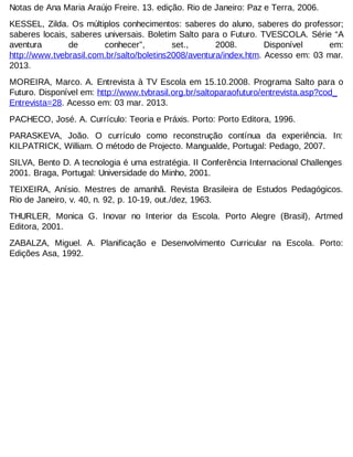 Notas de Ana Maria Araújo Freire. 13. edição. Rio de Janeiro: Paz e Terra, 2006.
KESSEL, Zilda. Os múltiplos conhecimentos: saberes do aluno, saberes do professor;
saberes locais, saberes universais. Boletim Salto para o Futuro. TVESCOLA. Série “A
aventura
de
conhecer”,
set.,
2008.
Disponível
em:
http://www.tvebrasil.com.br/salto/boletins2008/aventura/index.htm. Acesso em: 03 mar.
2013.
MOREIRA, Marco. A. Entrevista à TV Escola em 15.10.2008. Programa Salto para o
Futuro. Disponível em: http://www.tvbrasil.org.br/saltoparaofuturo/entrevista.asp?cod_
Entrevista=28. Acesso em: 03 mar. 2013.
PACHECO, José. A. Currículo: Teoria e Práxis. Porto: Porto Editora, 1996.
PARASKEVA, João. O currículo como reconstrução contínua da experiência. In:
KILPATRICK, William. O método de Projecto. Mangualde, Portugal: Pedago, 2007.
SILVA, Bento D. A tecnologia é uma estratégia. II Conferência Internacional Challenges
2001. Braga, Portugal: Universidade do Minho, 2001.
TEIXEIRA, Anísio. Mestres de amanhã. Revista Brasileira de Estudos Pedagógicos.
Rio de Janeiro, v. 40, n. 92, p. 10-19, out./dez, 1963.
THURLER, Monica G. Inovar no Interior da Escola. Porto Alegre (Brasil), Artmed
Editora, 2001.
ZABALZA, Miguel. A. Planificação e Desenvolvimento Curricular na Escola. Porto:
Edições Asa, 1992.

 