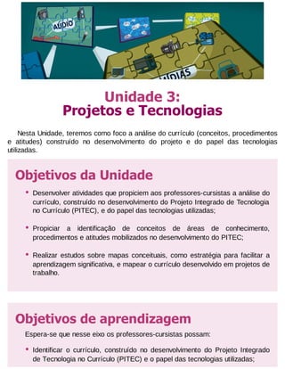Unidade 3:
Projetos e Tecnologias
Nesta Unidade, teremos como foco a análise do currículo (conceitos, procedimentos
e atitudes) construído no desenvolvimento do projeto e do papel das tecnologias
utilizadas.

Objetivos da Unidade
•

Desenvolver atividades que propiciem aos professores-cursistas a análise do
currículo, construído no desenvolvimento do Projeto Integrado de Tecnologia
no Currículo (PITEC), e do papel das tecnologias utilizadas;

•

Propiciar a identificação de conceitos de áreas de conhecimento,
procedimentos e atitudes mobilizados no desenvolvimento do PITEC;

•

Realizar estudos sobre mapas conceituais, como estratégia para facilitar a
aprendizagem significativa, e mapear o currículo desenvolvido em projetos de
trabalho.

Objetivos de aprendizagem
Espera-se que nesse eixo os professores-cursistas possam:

•

Identificar o currículo, construído no desenvolvimento do Projeto Integrado
de Tecnologia no Currículo (PITEC) e o papel das tecnologias utilizadas;

 
