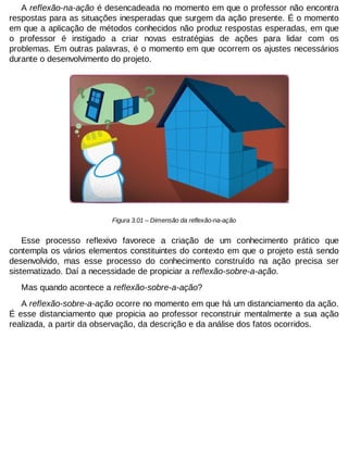 A reflexão-na-ação é desencadeada no momento em que o professor não encontra
respostas para as situações inesperadas que surgem da ação presente. É o momento
em que a aplicação de métodos conhecidos não produz respostas esperadas, em que
o professor é instigado a criar novas estratégias de ações para lidar com os
problemas. Em outras palavras, é o momento em que ocorrem os ajustes necessários
durante o desenvolvimento do projeto.

Figura 3.01 – Dimensão da reflexão-na-ação

Esse processo reflexivo favorece a criação de um conhecimento prático que
contempla os vários elementos constituintes do contexto em que o projeto está sendo
desenvolvido, mas esse processo do conhecimento construído na ação precisa ser
sistematizado. Daí a necessidade de propiciar a reflexão-sobre-a-ação.
Mas quando acontece a reflexão-sobre-a-ação?
A reflexão-sobre-a-ação ocorre no momento em que há um distanciamento da ação.
É esse distanciamento que propicia ao professor reconstruir mentalmente a sua ação
realizada, a partir da observação, da descrição e da análise dos fatos ocorridos.

 