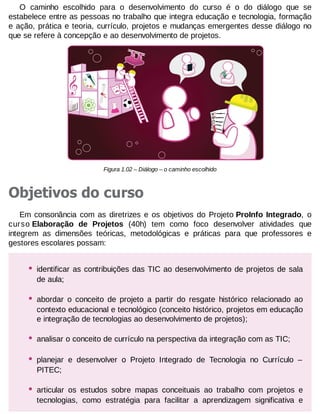 O caminho escolhido para o desenvolvimento do curso é o do diálogo que se
estabelece entre as pessoas no trabalho que integra educação e tecnologia, formação
e ação, prática e teoria, currículo, projetos e mudanças emergentes desse diálogo no
que se refere à concepção e ao desenvolvimento de projetos.

Figura 1.02 – Diálogo – o caminho escolhido

Objetivos do curso
Em consonância com as diretrizes e os objetivos do Projeto ProInfo Integrado, o
curso Elaboração de Projetos (40h) tem como foco desenvolver atividades que
integrem as dimensões teóricas, metodológicas e práticas para que professores e
gestores escolares possam:

•

identificar as contribuições das TIC ao desenvolvimento de projetos de sala
de aula;

•

abordar o conceito de projeto a partir do resgate histórico relacionado ao
contexto educacional e tecnológico (conceito histórico, projetos em educação
e integração de tecnologias ao desenvolvimento de projetos);

•

analisar o conceito de currículo na perspectiva da integração com as TIC;

•

planejar e desenvolver o Projeto Integrado de Tecnologia no Currículo –
PITEC;

•

articular os estudos sobre mapas conceituais ao trabalho com projetos e
tecnologias, como estratégia para facilitar a aprendizagem significativa e

 