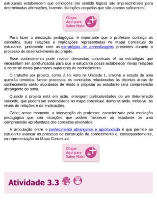 estruturais estabelecem que condições (no sentido lógico) são imprescindíveis para
determinadas afirmações, fazendo distinções daquelas que são apenas suficientes”.

Para fazer a mediação pedagógica, é importante que o professor conheça os
conceitos, suas relações e implicações representadas no Mapa Conceitual do
estudante, juntamente com as estratégias de aprendizagens presentes durante o
processo de desenvolvimento do projeto.
Esse conhecimento pode revelar demandas conceituais e/ ou estratégias que
necessitam ser aprofundadas para que o estudante possa estabelecer novas relações
e construir novos patamares superiores de conhecimento.
O trabalho por projeto, como já foi visto na Unidade 1, envolve o estudo de uma
questão temática. Nesse processo, os conteúdos relacionados às distintas áreas de
conhecimento serão abordados de modo a propiciar ao estudante uma compreensão
abrangente do tema.
Quando o projeto está em ação, emergem particularidades de um determinado
conceito, que podem ser evidenciados no mapa conceitual, demonstrando, inclusive, os
níveis de relações e de implicações.
Cabe, nesse momento, a intervenção do professor, caracterizada pela mediação
pedagógica que cria situações que podem favorecer ao estudante ter uma
compreensão aprofundada dos conceitos envolvidos.
A articulação entre o conhecimento abrangente e aprofundado é que permite ao
estudante avançar no processo de construção de conhecimento e, consequentemente,
na representação no Mapa Conceitual.

Atividade 3.3

 