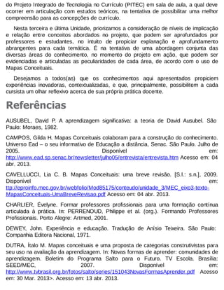 do Projeto Integrado de Tecnologia no Currículo (PITEC) em sala de aula, a qual deve
ocorrer em articulação com estudos teóricos, na tentativa de possibilitar uma melhor
compreensão para as concepções de currículo.
Nesta terceira e última Unidade, priorizamos a consideração de níveis de implicação
e relação entre conceitos abordados no projeto, que podem ser aprofundados por
professores e estudantes, no intuito de propiciar explanação e aprofundamento
abrangentes para cada temática. É na tentativa de uma abordagem conjunta das
diversas áreas do conhecimento, no momento do projeto em ação, que podem ser
evidenciadas e articuladas as peculiaridades de cada área, de acordo com o uso de
Mapas Conceituais.
Desejamos a todos(as) que os conhecimentos aqui apresentados propiciem
experiências inovadoras, contextualizadas, e que, principalmente, possibilitem a cada
cursista um olhar reflexivo acerca de sua própria prática docente.

Referências
AUSUBEL, David P. A aprendizagem significativa: a teoria de David Ausubel. São
Paulo: Moraes, 1982.
CAMPOS, Gilda H. Mapas Conceituais colaboram para a construção do conhecimento.
Universo Ead – o seu informativo de Educação a distância, Senac. São Paulo. Julho de
2005.
Disponível
em:
http://www.ead.sp.senac.br/newsletter/julho05/entrevista/entrevista.htm Acesso em: 04
abr. 2013.
CAVELLUCCI, Lia C. B. Mapas Conceituais: uma breve revisão. [S.l.: s.n.], 2009.
Disponível
em:
ttp://eproinfo.mec.gov.br/webfolio/Mod85175/conteudo/unidade_3/MEC_eixo3-textoMapasConceituais-UmaBreveRevisao.pdf Acesso em: 04 abr. 2013.
CHARLIER, Évelyne. Formar professores profissionais para uma formação contínua
articulada à prática. In: PERRENOUD, Philippe et al. (org.). Formando Professores
Profissionais. Porto Alegre: Artmed, 2001.
DEWEY, John. Experiência e educação. Tradução de Anísio Teixeira. São Paulo:
Companhia Editora Nacional, 1971.
DUTRA, Ítalo M. Mapas conceituais e uma proposta de categorias construtivistas para
seu uso na avaliação da aprendizagem. In: Novas formas de aprender: comunidades de
aprendizagem. Boletim do Programa Salto para o Futuro. TV Escola. Brasília:
SEED/MEC,
2007.
Disponível
em:
http://www.tvbrasil.org.br/fotos/salto/series/151043NovasFormasAprender.pdf Acesso
em: 30 Mar. 2013>. Acesso em: 13 abr. 2013.

 