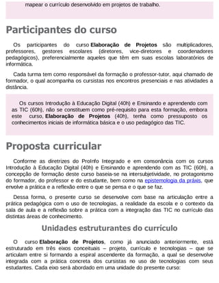 mapear o currículo desenvolvido em projetos de trabalho.

Participantes do curso
Os participantes do curso Elaboração de Projetos são multiplicadores,
professores, gestores escolares (diretores, vice-diretores e coordenadores
pedagógicos), preferencialmente aqueles que têm em suas escolas laboratórios de
informática.
Cada turma tem como responsável da formação o professor-tutor, aqui chamado de
formador, o qual acompanha os cursistas nos encontros presenciais e nas atividades a
distância.
Os cursos Introdução à Educação Digital (40h) e Ensinando e aprendendo com
as TIC (60h), não se constituem como pré-requisito para esta formação, embora
este curso, Elaboração de Projetos (40h), tenha como pressuposto os
conhecimentos iniciais de informática básica e o uso pedagógico das TIC.

Proposta curricular
Conforme as diretrizes do ProInfo Integrado e em consonância com os cursos
Introdução à Educação Digital (40h) e Ensinando e aprendendo com as TIC (60h), a
concepção de formação deste curso baseia-se na intersubjetividade, no protagonismo
do formador, do professor e do estudante, bem como na epistemologia da práxis, que
envolve a prática e a reflexão entre o que se pensa e o que se faz.
Dessa forma, o presente curso se desenvolve com base na articulação entre a
prática pedagógica com o uso de tecnologias, a realidade da escola e o contexto da
sala de aula e a reflexão sobre a prática com a integração das TIC no currículo das
distintas áreas de conhecimento.

Unidades estruturantes do currículo
O curso Elaboração de Projetos, como já anunciado anteriormente, está
estruturado em três eixos conceituais – projeto, currículo e tecnologias – que se
articulam entre si formando a espiral ascendente da formação, a qual se desenvolve
integrada com a prática concreta dos cursistas no uso de tecnologias com seus
estudantes. Cada eixo será abordado em uma unidade do presente curso:

 