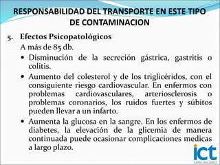 5. Efectos Psicopatológicos
A más de 85 db.
 Disminución de la secreción gástrica, gastritis o
colitis.
 Aumento del colesterol y de los triglicéridos, con el
consiguiente riesgo cardiovascular. En enfermos con
problemas cardiovasculares, arteriosclerosis o
problemas coronarios, los ruidos fuertes y súbitos
pueden llevar a un infarto.
 Aumenta la glucosa en la sangre. En los enfermos de
diabetes, la elevación de la glicemia de manera
continuada puede ocasionar complicaciones medicas
a largo plazo.
RESPONSABILIDAD DEL TRANSPORTE EN ESTE TIPO
DE CONTAMINACION
 