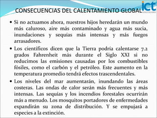  Si no actuamos ahora, nuestros hijos heredarán un mundo
más caluroso, aire más contaminado y agua más sucia,
inundaciones y sequías más intensas y más fuegos
arrasadores.
 Los científicos dicen que la Tierra podría calentarse 7.2
grados Fahrenheit más durante el Siglo XXI si no
reducimos las emisiones causadas por los combustibles
fósiles, como el carbón y el petróleo. Este aumento en la
temperatura promedio tendrá efectos trascendentales.
 Los niveles del mar aumentarán, inundando las áreas
costeras. Las ondas de calor serán más frecuentes y más
intensas. Las sequías y los incendios forestales ocurrirán
más a menudo. Los mosquitos portadores de enfermedades
expandirán su zona de distribución. Y se empujará a
especies a la extinción.
CONSECUENCIAS DEL CALENTAMIENTO GLOBAL
 