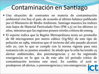 Contaminación en Santiago
 Una situación de contrastes en materia de contaminación
ambiental vive hoy el país, de acuerdo al último balance publicado
por el Ministerio de Medio Ambiente. Santiago muestra los índices
más bajos de Material Particulado Fino (PM 2,5) en los últimos 27
años, mientras que las regiones poseen niveles críticos de esmog.
 El reporte indica que la Región Metropolitana tenía un promedio
de 68 microgramos por metro cúbico (Ug/M3) de este tipo de
polución en 1989, mientras que el invierno del año pasado alcanzó
sólo 20, con lo que se cumple con la norma vigente para esta
sustancia (de 20 puntos anuales). Se añade que la urbe ha tenido 25
alertas ambientales, dos preemergencias y no ha registrado
emergencias en lo que va de este año (el periodo crítico de
contaminación termina este mes). En cambio, el 2016 se
produjeron 28 alertas, 11 preemergencias y tres emergencias.
 