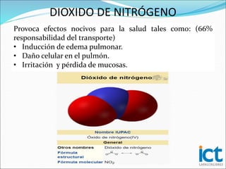 Provoca efectos nocivos para la salud tales como: (66%
responsabilidad del transporte)
• Inducción de edema pulmonar.
• Daño celular en el pulmón.
• Irritación y pérdida de mucosas.
DIOXIDO DE NITRÓGENO
 