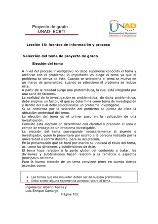 Proyecto de grado – 
UNAD- ECBTI 
Lección 15: fuentes de información y proceso 
Selección del tema de proyecto de grado 
Elección del tema 
A nivel del proceso investigativo no debe suponerse conocido el tema y 
arrancar con el problema; lo importante es elegir el tema ya que el 
problema se deriva de éste. Cuando se selecciona el tema se mueve en 
un marco de generalidad, cuando se selecciona el problema se reduce 
éste. 
A partir de la realidad surge una problemática, la cual está integrada por 
una serie de factores. 
La realidad de la investigación es problemática; de dicha problemática, 
debe elegirse un factor, el que se determina como tema de investigación 
y dentro del cual debe seleccionarse un problema investigable. 
Si se comienza por la selección del problema se pierde de vista la 
ubicación contextual del tema. 
La elección del tema es el primer paso en la realización de una 
investigación. 
Consiste esta elección en determinar con claridad y precisión el área o 
campo de trabajo de un problema investigable. 
La elección del tema corresponde necesariamente al alumno o 
investigador, quien lo presentará por escrito a la persona indicada por la 
universidad o centro docente, para su aceptación. 
En la presentación que se hará por escrito se indicará el título del tema, 
así como las divisiones y subdivisiones de éste. 
El tema hace relación a la parte global del contenido a tratar, las 
divisiones y subdivisiones hacen relación a la temática o aspectos 
principales del tema. 
Para la buena elección de un tema conviene tener en cuenta ciertos 
aspectos como: 
· Los temas que nos inquietan deben ser de nuestra preferencia. 
· Debe existir alguna experiencia personal sobre el tema. 
Ingenieros: Alberto Torres y 
Luis Enrique Camargo 
Página 105 
 
