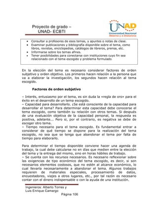 Proyecto de grado – 
UNAD- ECBTI 
· Consultar a profesores de esos temas, y apuntes o notas de clase. 
· Examinar publicaciones y bibliografía disponible sobre el tema, como 
libros, revistas, enciclopedias, catálogos de libreros, prensa, etc. 
· Informarse sobre los temas afines. 
· Tener posibilidades para conectarse con instituciones cuyo fin sea 
relacionado con el tema escogido y problema formulado. 
En la elección del tema es necesario considerar factores de orden 
subjetivo y orden objetivo. Los primeros hacen relación a la persona que 
va a elaborar la investigación, los segundos hacen relación al tema 
escogido. 
Factores de orden subjetivo 
– Interés, entusiasmo por el tema, es sin duda la «regla de oro» para el 
éxito en el desarrollo de un tema escogido. 
– Capacidad para desarrollarlo. ¿Se está consciente de la capacidad para 
desarrollar el tema? Para determinar esta capacidad debe conocerse el 
tema escogido, como también su relación con otros temas. Si después 
de una evaluación objetiva de la capacidad personal, la respuesta es 
positiva, adelante... Pero si, por el contrario, es negativa se debe de 
escoger otro tema. 
– Tiempo necesario para el tema escogido. Es fundamental entrar a 
considerar de qué tiempo se dispone para la realización del tema 
escogido, no sea que se tenga que abandonar el tema por falta de 
tiempo para elaborarlo. 
Para determinar el tiempo disponible conviene hacer una agenda de 
trabajo, la cual debe calcularse no en días que medien entre la elección 
del tema y la entrega del mismo, sino en horas hábiles de trabajo. 
– Se cuenta con los recursos necesarios. Es necesario reflexionar sobre 
las exigencias de tipo económico del tema escogido, es decir, si son 
necesarios elementos costosos, que no estén al alcance económico, lo 
cual llevaría necesariamente a abandonar el tema. Algunos trabajos 
requieren de materiales especiales, procesamiento de datos, 
encuestadores, viajes a otros lugares, etc., por tal razón es necesario 
contar con el dinero indispensable o con la ayuda de una institución. 
Ingenieros: Alberto Torres y 
Luis Enrique Camargo 
Página 106 
 