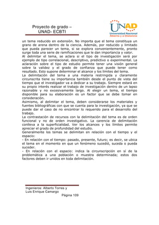 Proyecto de grado – 
UNAD- ECBTI 
un tema reducido en extensión. No importa que el tema constituya un 
grano de arena dentro de la ciencia. Además, por reducido y limitado 
que pueda parecer un tema, si se explora convenientemente, pronto 
surge toda una serie de ramificaciones que le dan importancia y valor. 
Al delimitar el tema, se aclara si el tipo de investigación será por 
ejemplo de tipo correlacional, descriptivo, predictivo o experimental. La 
aclaración sobre el tipo de estudio permite tener una visión general 
sobre la validez y el grado de confianza que puede tener como 
resultado. Esto supone determinar el alcance y los límites del tema. 
La delimitación del tema a una materia restringida y claramente 
circunscrita tiene su importancia también desde el punto de vista del 
tiempo que el investigador va a dedicar a su trabajo. Siempre estará en 
su propio interés realizar el trabajo de investigación dentro de un lapso 
razonable y no excesivamente largo. Al elegir un tema, el tiempo 
disponible para su elaboración es un factor que se debe tomar en 
consideración. 
Asimismo, al delimitar el tema, deben considerarse los materiales y 
fuentes bibliográficas con que se cuenta para la investigación, ya que se 
puede dar el caso de no encontrar lo requerido para el desarrollo del 
trabajo. 
La contrastación de recursos con la delimitación del tema es de orden 
funcional y no de orden investigativo. La carencia de delimitación 
conlleva a la superficialidad. Ver los alcances y los límites permite 
apreciar el grado de profundidad del estudio. 
Generalmente los temas se delimitan en relación con el tiempo y el 
espacio: 
- En relación con el tiempo: pasado, presente, futuro; es decir, se ubica 
el tema en el momento en que un fenómeno sucedió, suceda o pueda 
suceder. 
- En relación con el espacio: indica la circunscripción en sí de la 
problemática a una población o muestra determinada; estos dos 
factores deben ir unidos en toda delimitación. 
Ingenieros: Alberto Torres y 
Luis Enrique Camargo 
Página 109 
 
