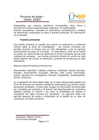 Proyecto de grado – 
UNAD- ECBTI 
bibliográfica, por artículos científicos, monografías, tesis, libros o 
artículos de revistas especializadas originales, no interpretados. 
Fuentes secundarias: consisten en resúmenes, compilaciones o listados 
de referencias, preparados en base a fuentes primarias. Es información 
ya procesada. 
Fuentes primarias 
Una fuente primaria es aquella que provee un testimonio o evidencia 
directa sobre el tema de investigación. Las fuentes primarias son 
escritas durante el tiempo que se está estudiando o por la persona 
directamente envuelta en el evento. La naturaleza y valor de la fuente 
no puede ser determinado sin referencia al tema o pregunta que se está 
tratando de contestar. Las fuentes primarias ofrecen un punto de vista 
desde adentro del evento en particular o periodo de tiempo que se está 
estudiando. 
Algunos tipos de fuentes primarias son: 
Documentos originales, Trabajos creativos, Artefactos, Diarios, Novelas, 
Prendas, Instrumentos musicales, Minutas, Arte visual, Entrevistas, 
Poesía, Apuntes de investigación, Noticias, Fotografías, Autobiografías, 
Cartas, Discursos. 
La recopilación de estos datos debe ser lo más estructurada posible con 
el fin de alcanzar una máxima calidad de información que permita tomar 
decisiones acertadas. El plan para recoger la información primaria debe 
ser concebido por expertos y el director del departamento de marketing 
deberán aprobar su diseño y así tener la posibilidad de analizar e 
interpretar de mejor manera los resultados. La siguiente tabla nos 
permite apreciar las áreas a contemplar en el diseño de un plan de 
recolección de datos primarios. 
Ingenieros: Alberto Torres y 
Luis Enrique Camargo 
Página 111 
 